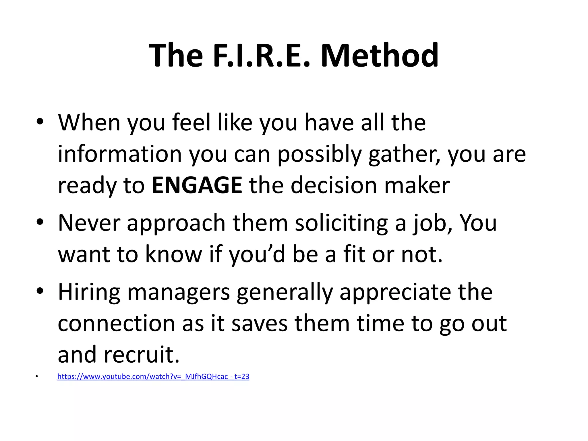 The F.I.R.E. Method
• When you feel like you have all the
information you can possibly gather, you are
ready to ENGAGE the decision maker
• Never approach them soliciting a job, You
want to know if you’d be a fit or not.
• Hiring managers generally appreciate the
connection as it saves them time to go out
and recruit.
•

https://www.youtube.com/watch?v=_MJfhGQHcac - t=23

 