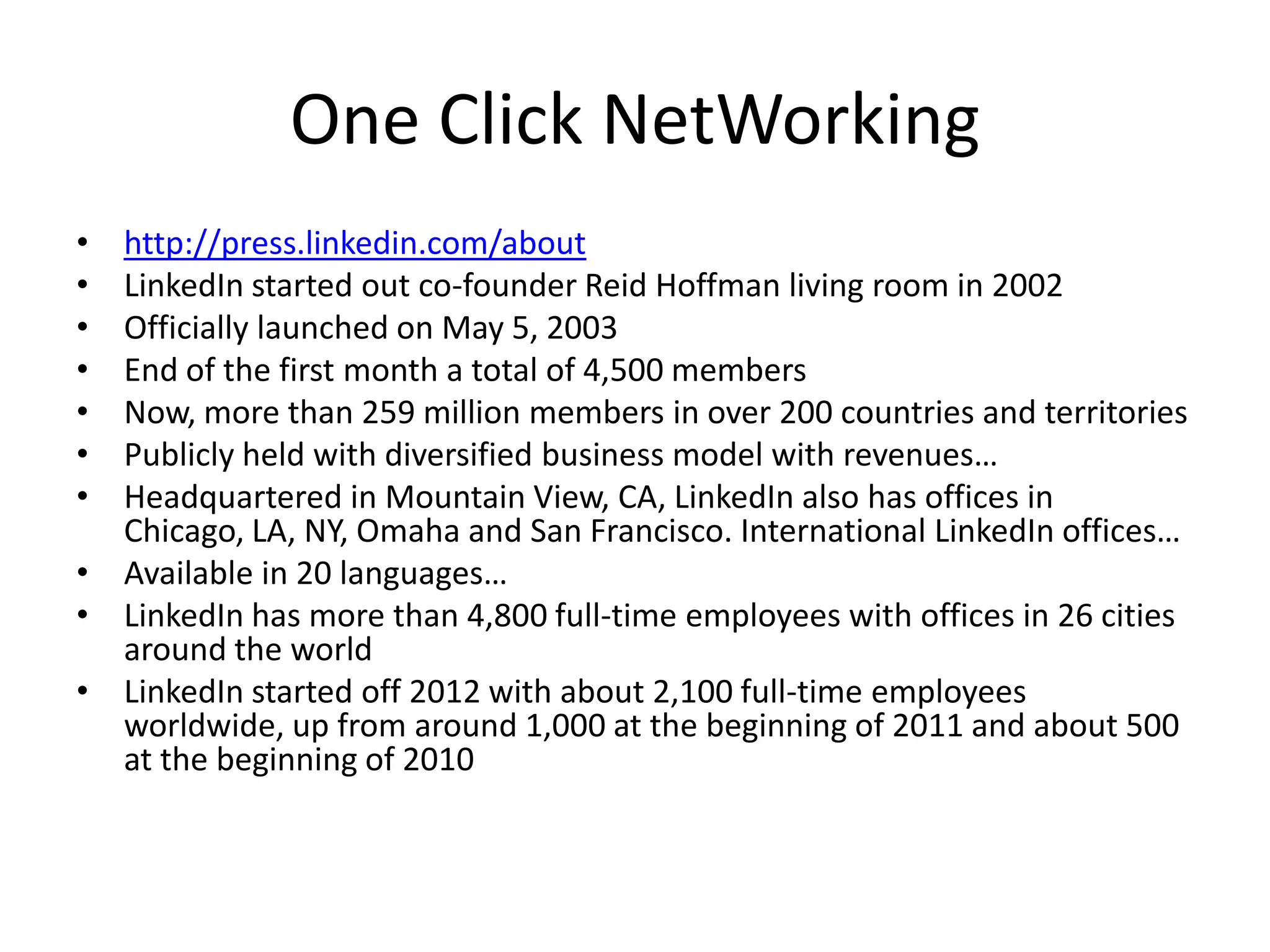 One Click NetWorking
•
•
•
•
•
•
•

http://press.linkedin.com/about
LinkedIn started out co-founder Reid Hoffman living room in 2002
Officially launched on May 5, 2003
End of the first month a total of 4,500 members
Now, more than 259 million members in over 200 countries and territories
Publicly held with diversified business model with revenues…
Headquartered in Mountain View, CA, LinkedIn also has offices in
Chicago, LA, NY, Omaha and San Francisco. International LinkedIn offices…
• Available in 20 languages…
• LinkedIn has more than 4,800 full-time employees with offices in 26 cities
around the world
• LinkedIn started off 2012 with about 2,100 full-time employees
worldwide, up from around 1,000 at the beginning of 2011 and about 500
at the beginning of 2010

 