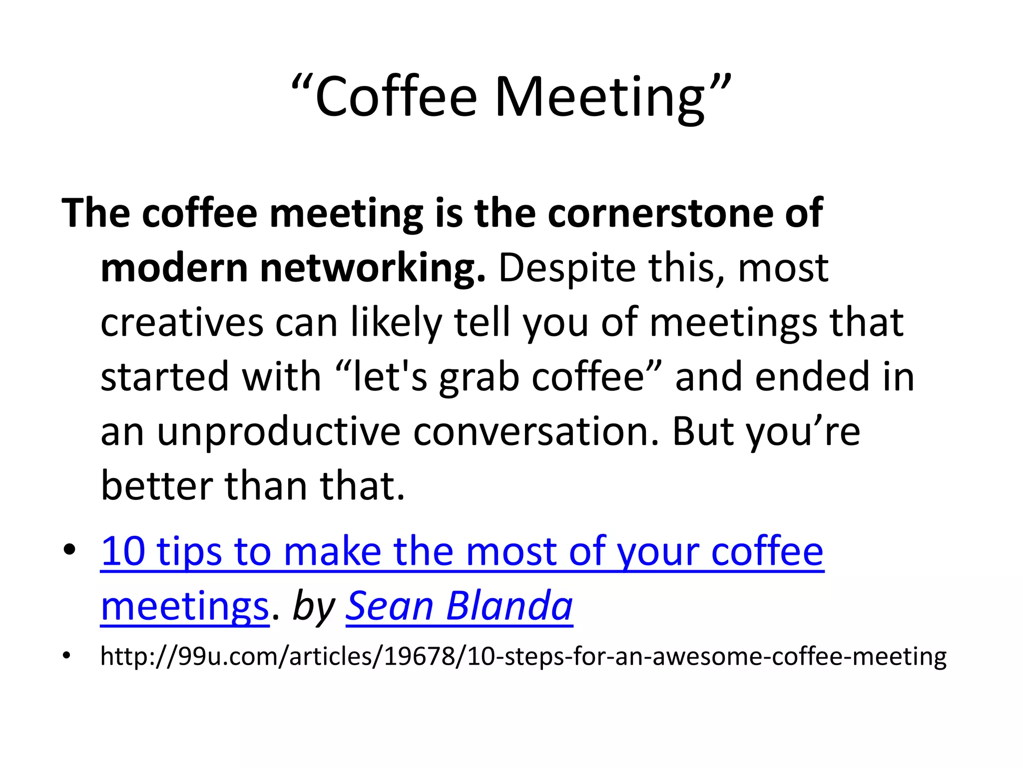 “Coffee Meeting”
The coffee meeting is the cornerstone of
modern networking. Despite this, most
creatives can likely tell you of meetings that
started with “let's grab coffee” and ended in
an unproductive conversation. But you’re
better than that.
• 10 tips to make the most of your coffee
meetings. by Sean Blanda
• http://99u.com/articles/19678/10-steps-for-an-awesome-coffee-meeting

 