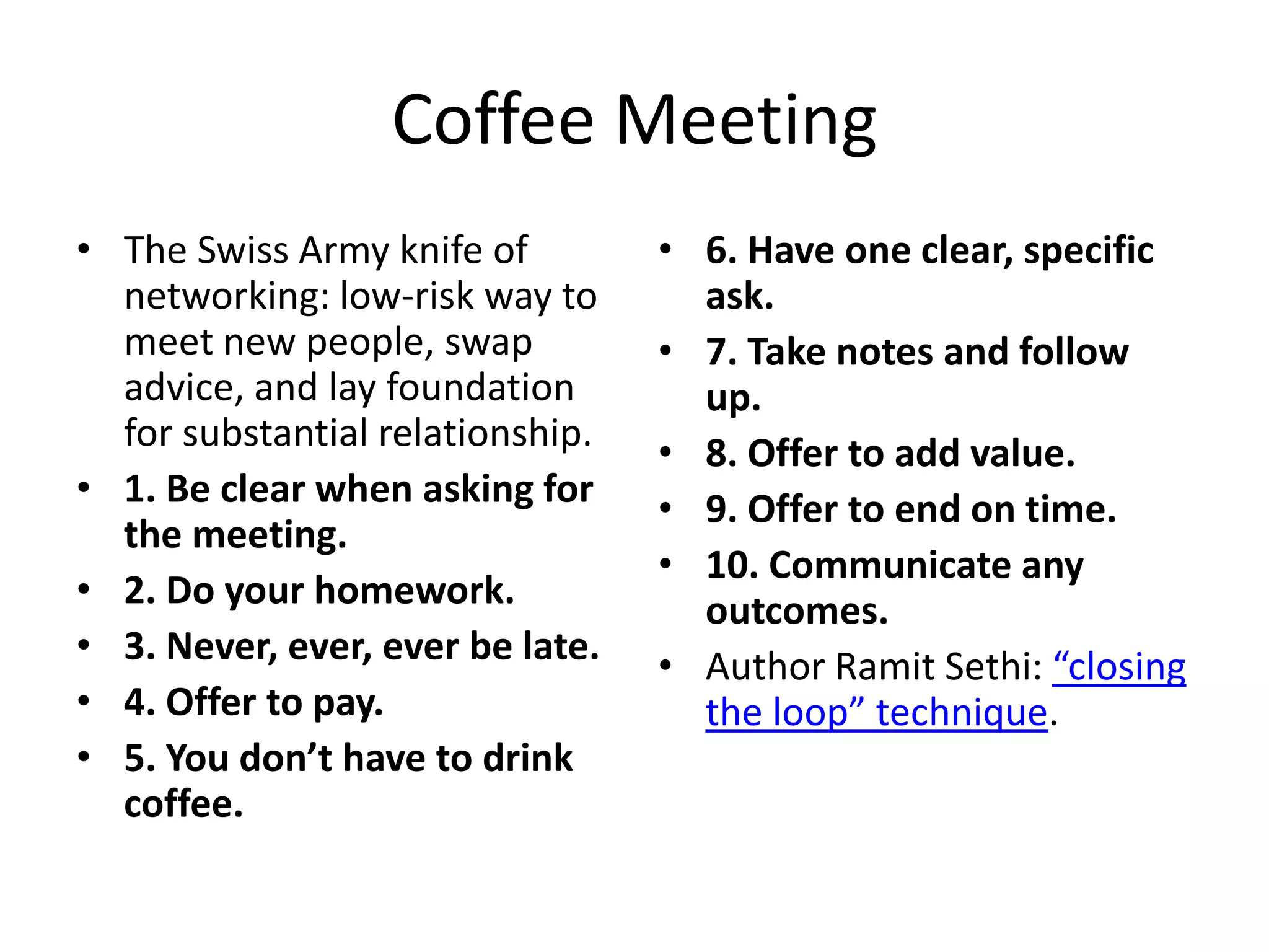 Coffee Meeting
• The Swiss Army knife of
networking: low-risk way to
meet new people, swap
advice, and lay foundation
for substantial relationship.
• 1. Be clear when asking for
the meeting.
• 2. Do your homework.
• 3. Never, ever, ever be late.
• 4. Offer to pay.
• 5. You don’t have to drink
coffee.

• 6. Have one clear, specific
ask.
• 7. Take notes and follow
up.
• 8. Offer to add value.
• 9. Offer to end on time.
• 10. Communicate any
outcomes.
• Author Ramit Sethi: “closing
the loop” technique.

 