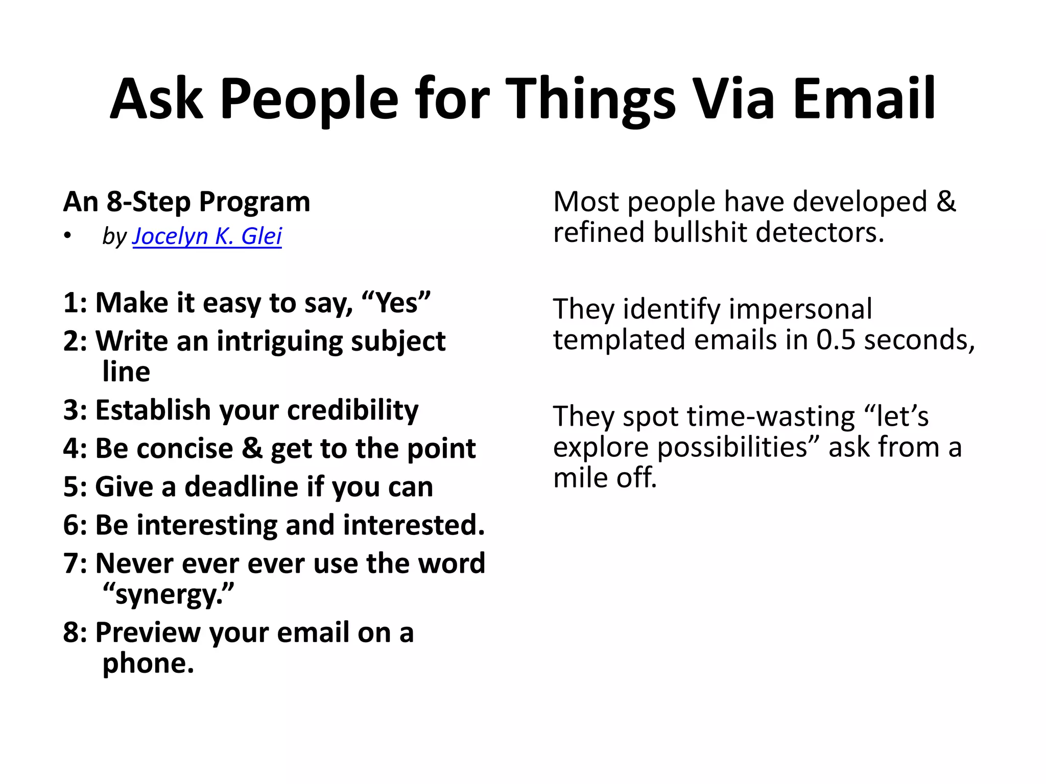 Ask People for Things Via Email
An 8-Step Program
•

by Jocelyn K. Glei

1: Make it easy to say, “Yes”
2: Write an intriguing subject
line
3: Establish your credibility
4: Be concise & get to the point
5: Give a deadline if you can
6: Be interesting and interested.
7: Never ever ever use the word
“synergy.”
8: Preview your email on a
phone.

Most people have developed &
refined bullshit detectors.
They identify impersonal
templated emails in 0.5 seconds,
They spot time-wasting “let’s
explore possibilities” ask from a
mile off.

 