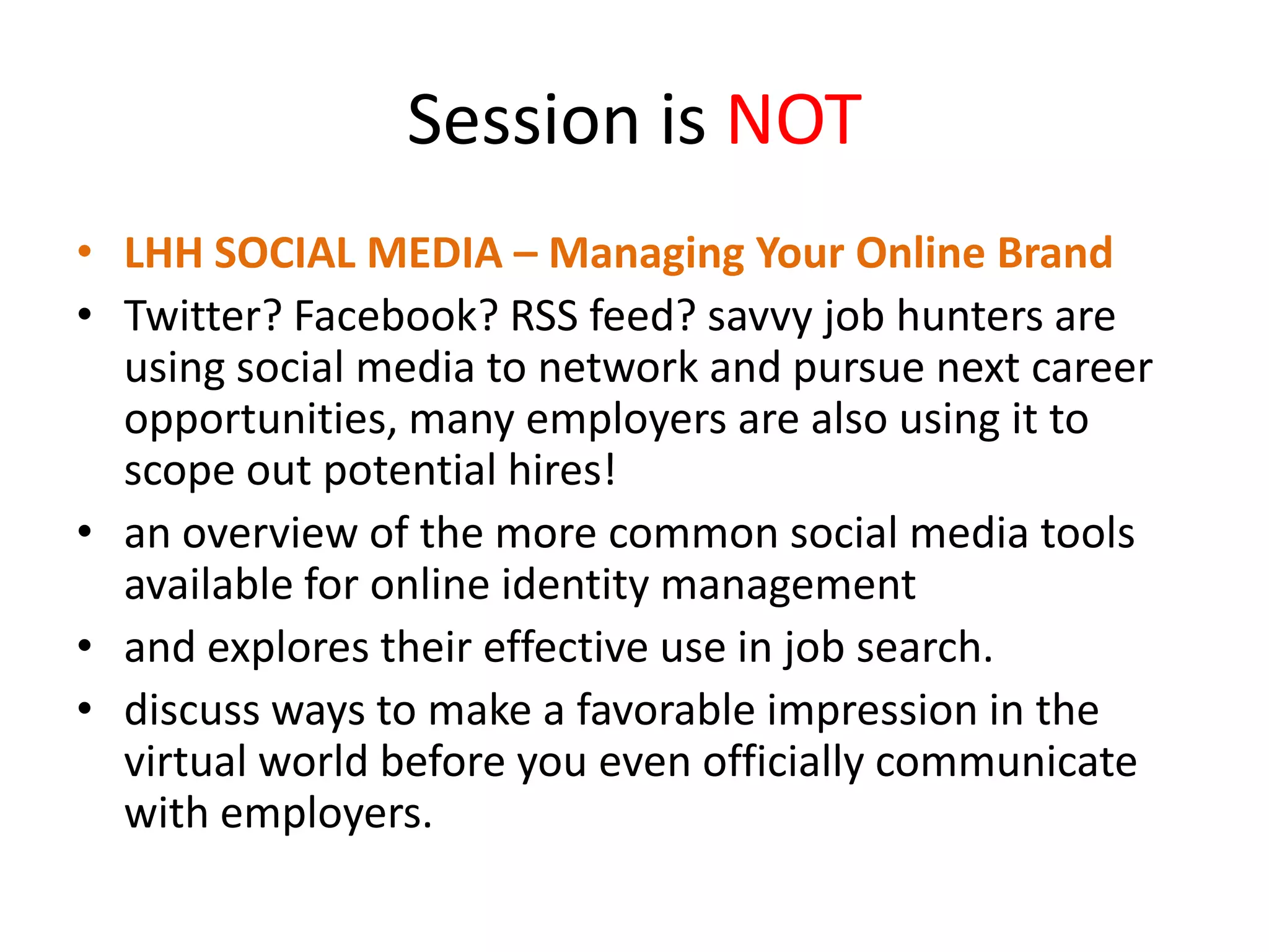 Session is NOT
• LHH SOCIAL MEDIA – Managing Your Online Brand
• Twitter? Facebook? RSS feed? savvy job hunters are
using social media to network and pursue next career
opportunities, many employers are also using it to
scope out potential hires!
• an overview of the more common social media tools
available for online identity management
• and explores their effective use in job search.
• discuss ways to make a favorable impression in the
virtual world before you even officially communicate
with employers.

 