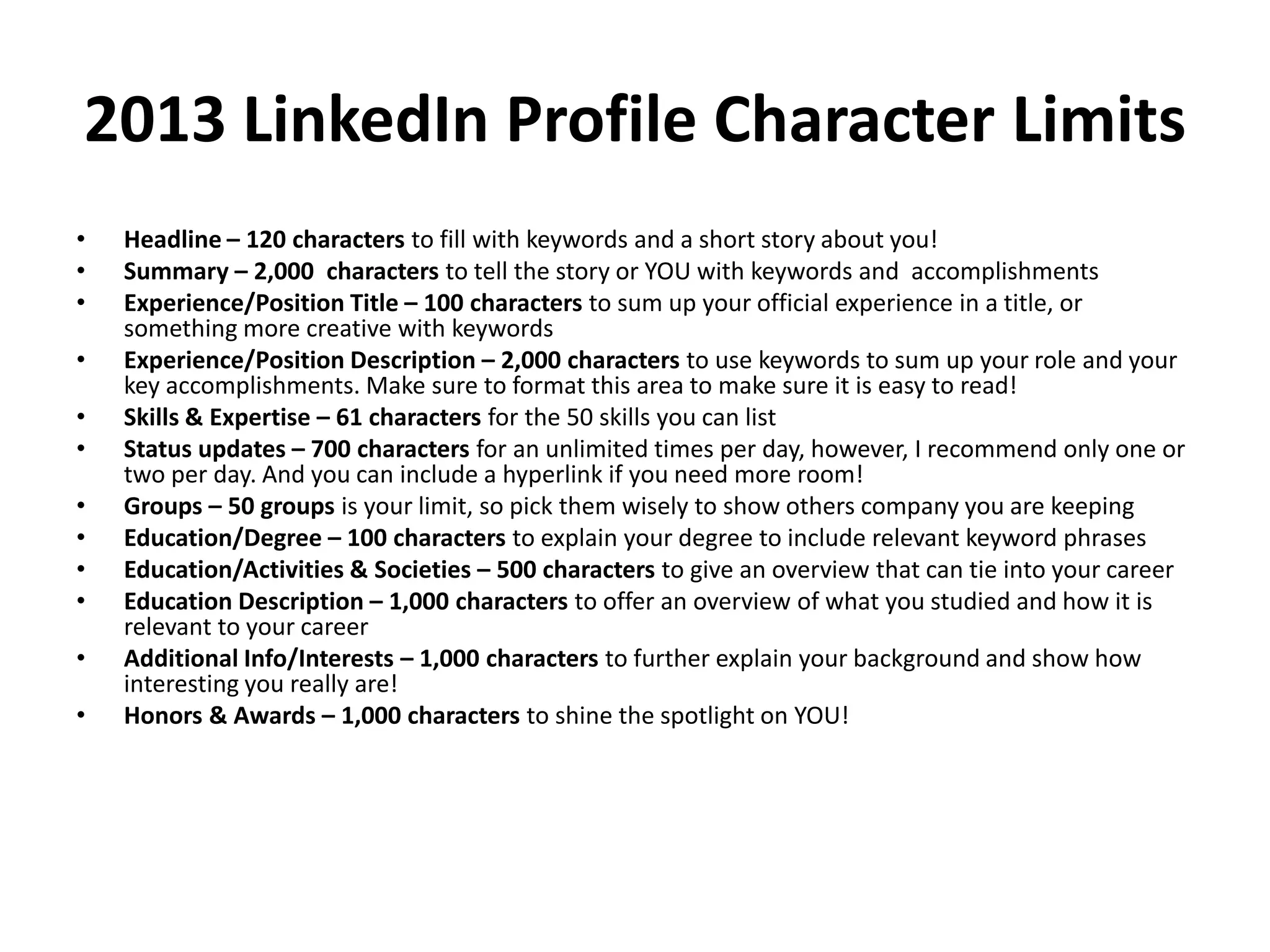 2013 LinkedIn Profile Character Limits
•
•
•
•
•
•
•
•
•
•
•
•

Headline – 120 characters to fill with keywords and a short story about you!
Summary – 2,000 characters to tell the story or YOU with keywords and accomplishments
Experience/Position Title – 100 characters to sum up your official experience in a title, or
something more creative with keywords
Experience/Position Description – 2,000 characters to use keywords to sum up your role and your
key accomplishments. Make sure to format this area to make sure it is easy to read!
Skills & Expertise – 61 characters for the 50 skills you can list
Status updates – 700 characters for an unlimited times per day, however, I recommend only one or
two per day. And you can include a hyperlink if you need more room!
Groups – 50 groups is your limit, so pick them wisely to show others company you are keeping
Education/Degree – 100 characters to explain your degree to include relevant keyword phrases
Education/Activities & Societies – 500 characters to give an overview that can tie into your career
Education Description – 1,000 characters to offer an overview of what you studied and how it is
relevant to your career
Additional Info/Interests – 1,000 characters to further explain your background and show how
interesting you really are!
Honors & Awards – 1,000 characters to shine the spotlight on YOU!

 