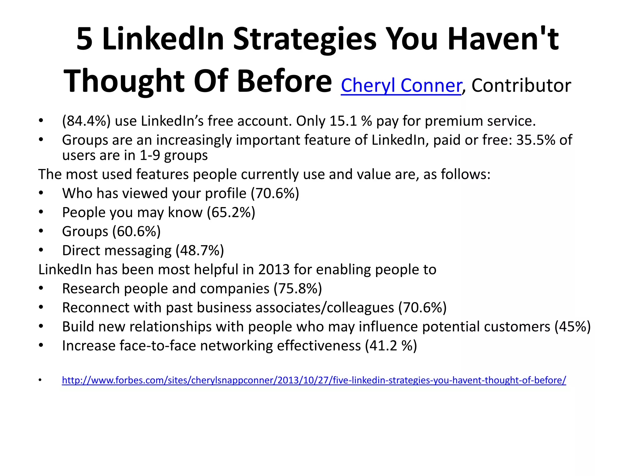 5 LinkedIn Strategies You Haven't
Thought Of Before Cheryl Conner, Contributor
•
•

(84.4%) use LinkedIn’s free account. Only 15.1 % pay for premium service.
Groups are an increasingly important feature of LinkedIn, paid or free: 35.5% of
users are in 1-9 groups
The most used features people currently use and value are, as follows:
• Who has viewed your profile (70.6%)
• People you may know (65.2%)
• Groups (60.6%)
• Direct messaging (48.7%)
LinkedIn has been most helpful in 2013 for enabling people to
• Research people and companies (75.8%)
• Reconnect with past business associates/colleagues (70.6%)
• Build new relationships with people who may influence potential customers (45%)
• Increase face-to-face networking effectiveness (41.2 %)
•

http://www.forbes.com/sites/cherylsnappconner/2013/10/27/five-linkedin-strategies-you-havent-thought-of-before/

 