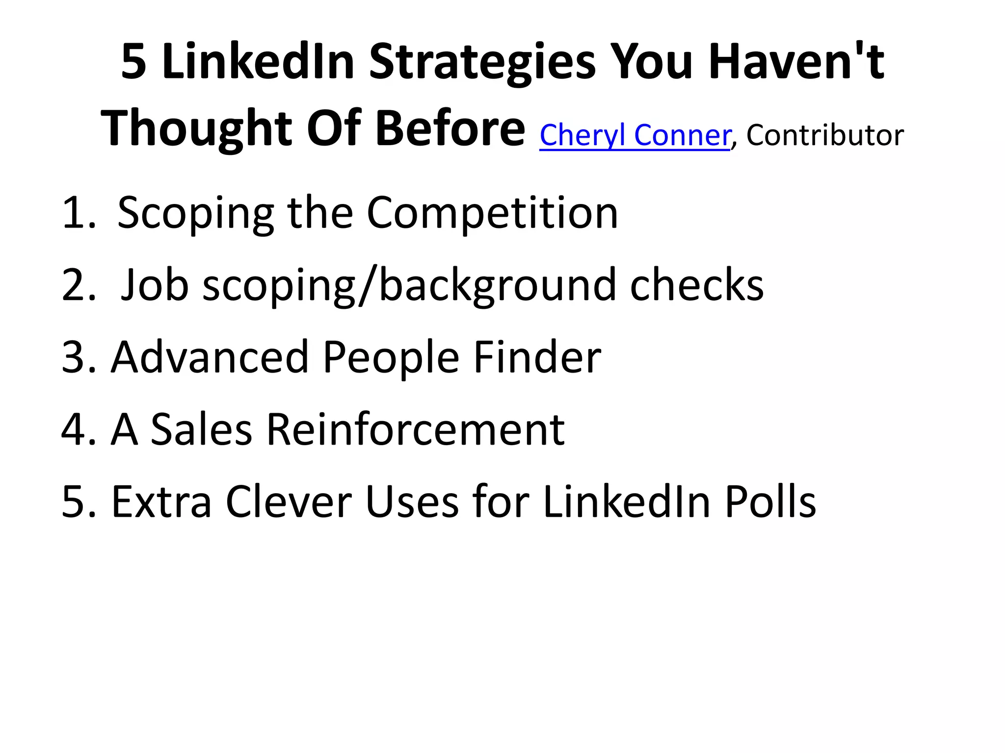 5 LinkedIn Strategies You Haven't
Thought Of Before Cheryl Conner, Contributor
1. Scoping the Competition
2. Job scoping/background checks
3. Advanced People Finder
4. A Sales Reinforcement
5. Extra Clever Uses for LinkedIn Polls

 