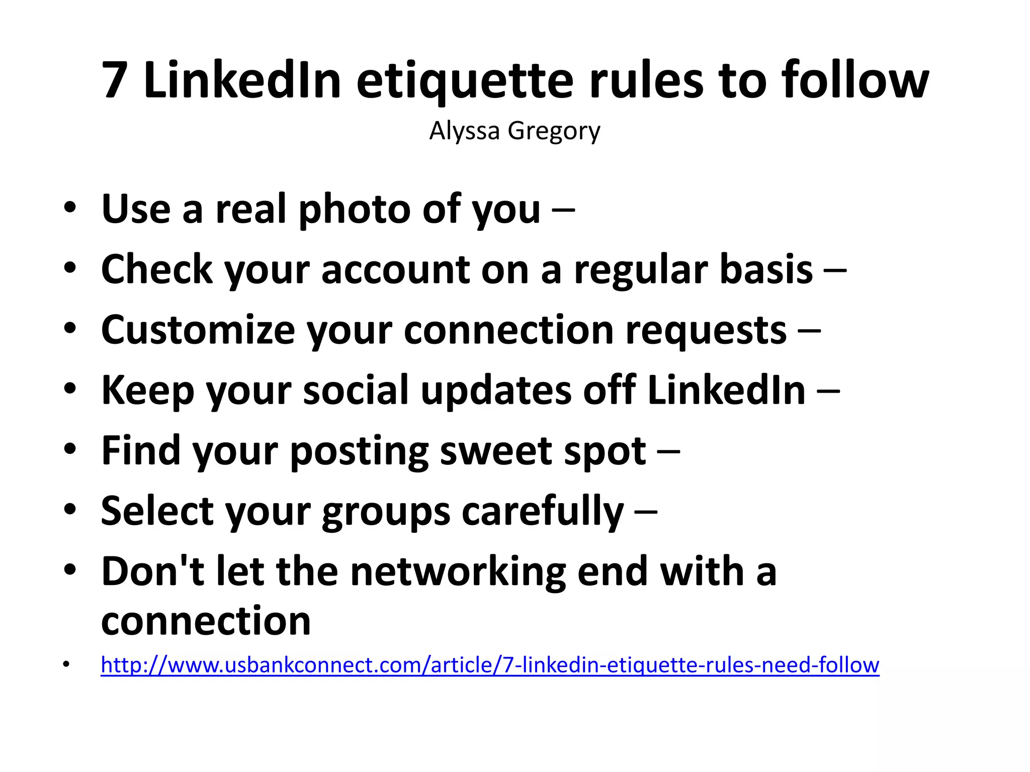 7 LinkedIn etiquette rules to follow
Alyssa Gregory

•
•
•
•
•
•
•

Use a real photo of you –
Check your account on a regular basis –
Customize your connection requests –
Keep your social updates off LinkedIn –
Find your posting sweet spot –
Select your groups carefully –
Don't let the networking end with a
connection

•

http://www.usbankconnect.com/article/7-linkedin-etiquette-rules-need-follow

 