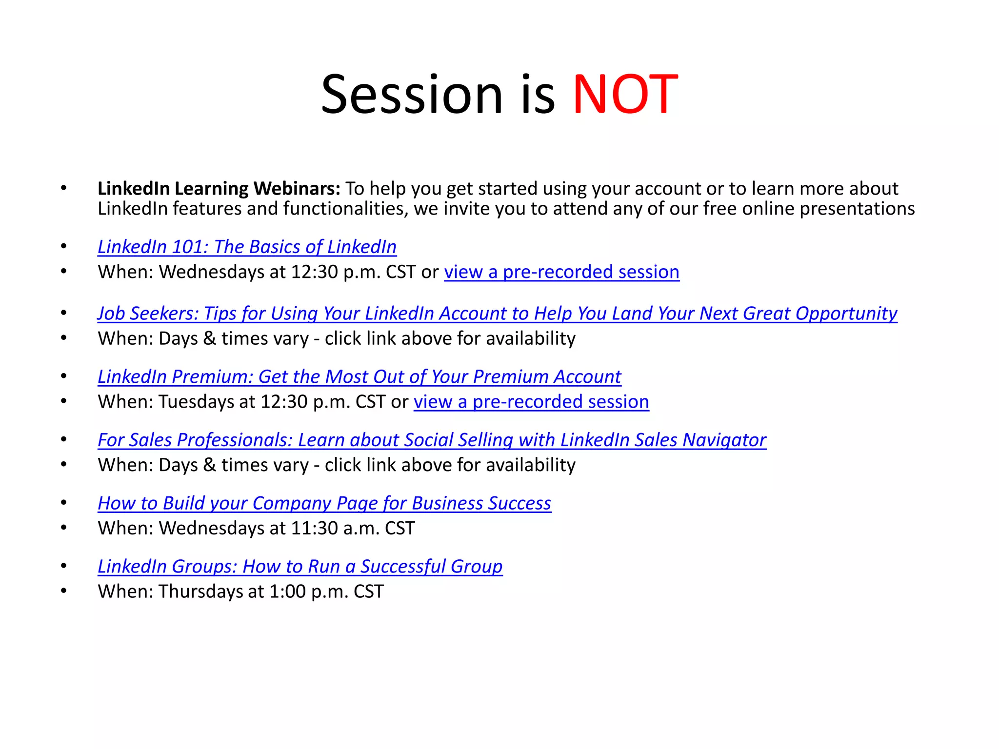 Session is NOT
•

LinkedIn Learning Webinars: To help you get started using your account or to learn more about
LinkedIn features and functionalities, we invite you to attend any of our free online presentations

•
•

LinkedIn 101: The Basics of LinkedIn
When: Wednesdays at 12:30 p.m. CST or view a pre-recorded session

•
•

Job Seekers: Tips for Using Your LinkedIn Account to Help You Land Your Next Great Opportunity
When: Days & times vary - click link above for availability

•
•

LinkedIn Premium: Get the Most Out of Your Premium Account
When: Tuesdays at 12:30 p.m. CST or view a pre-recorded session

•
•

For Sales Professionals: Learn about Social Selling with LinkedIn Sales Navigator
When: Days & times vary - click link above for availability

•
•

How to Build your Company Page for Business Success
When: Wednesdays at 11:30 a.m. CST

•
•

LinkedIn Groups: How to Run a Successful Group
When: Thursdays at 1:00 p.m. CST

 