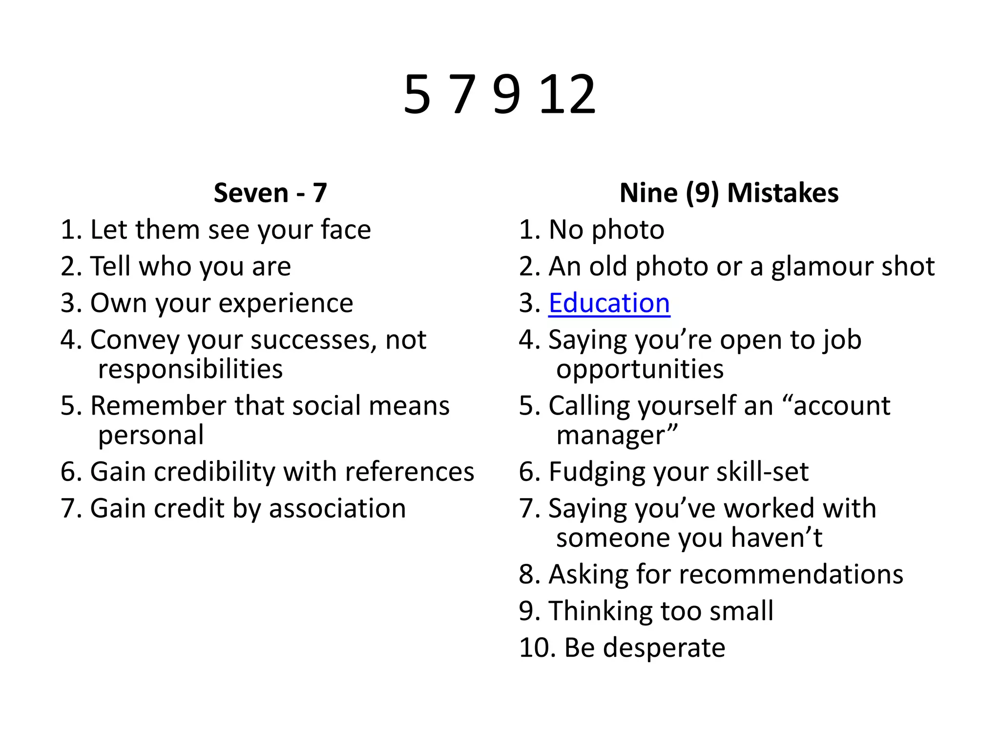 5 7 9 12
Seven - 7
1. Let them see your face
2. Tell who you are
3. Own your experience
4. Convey your successes, not
responsibilities
5. Remember that social means
personal
6. Gain credibility with references
7. Gain credit by association

Nine (9) Mistakes
1. No photo
2. An old photo or a glamour shot
3. Education
4. Saying you’re open to job
opportunities
5. Calling yourself an “account
manager”
6. Fudging your skill-set
7. Saying you’ve worked with
someone you haven’t
8. Asking for recommendations
9. Thinking too small
10. Be desperate

 