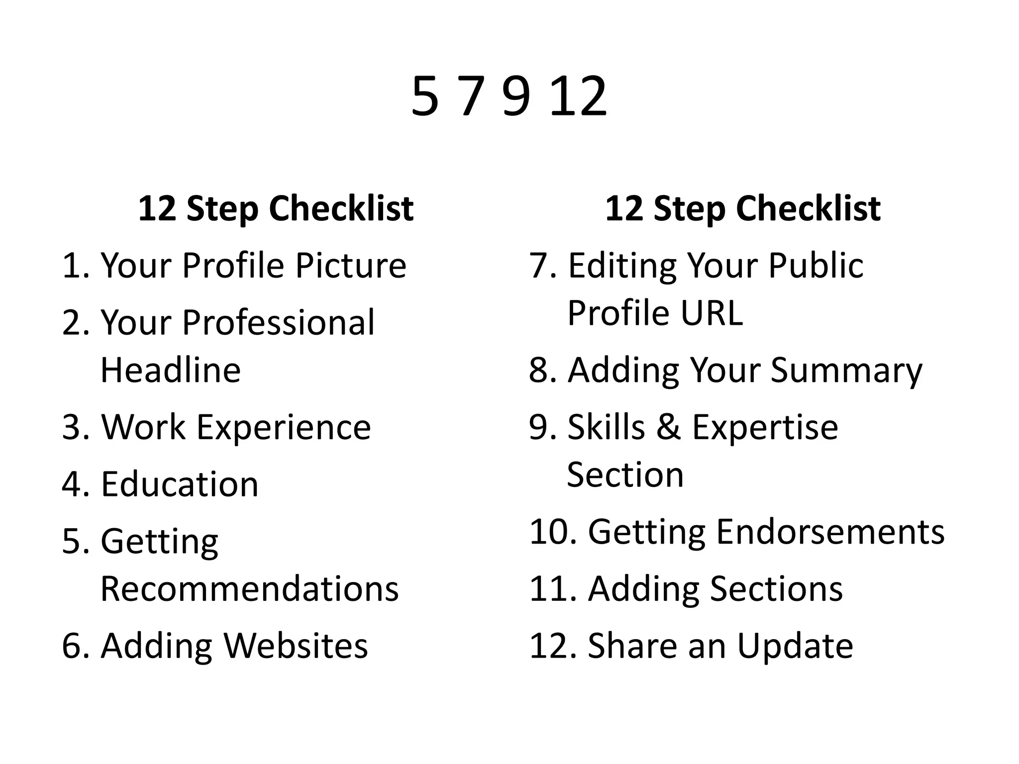 5 7 9 12
12 Step Checklist
1. Your Profile Picture
2. Your Professional
Headline
3. Work Experience
4. Education
5. Getting
Recommendations
6. Adding Websites

12 Step Checklist
7. Editing Your Public
Profile URL
8. Adding Your Summary
9. Skills & Expertise
Section
10. Getting Endorsements
11. Adding Sections
12. Share an Update

 