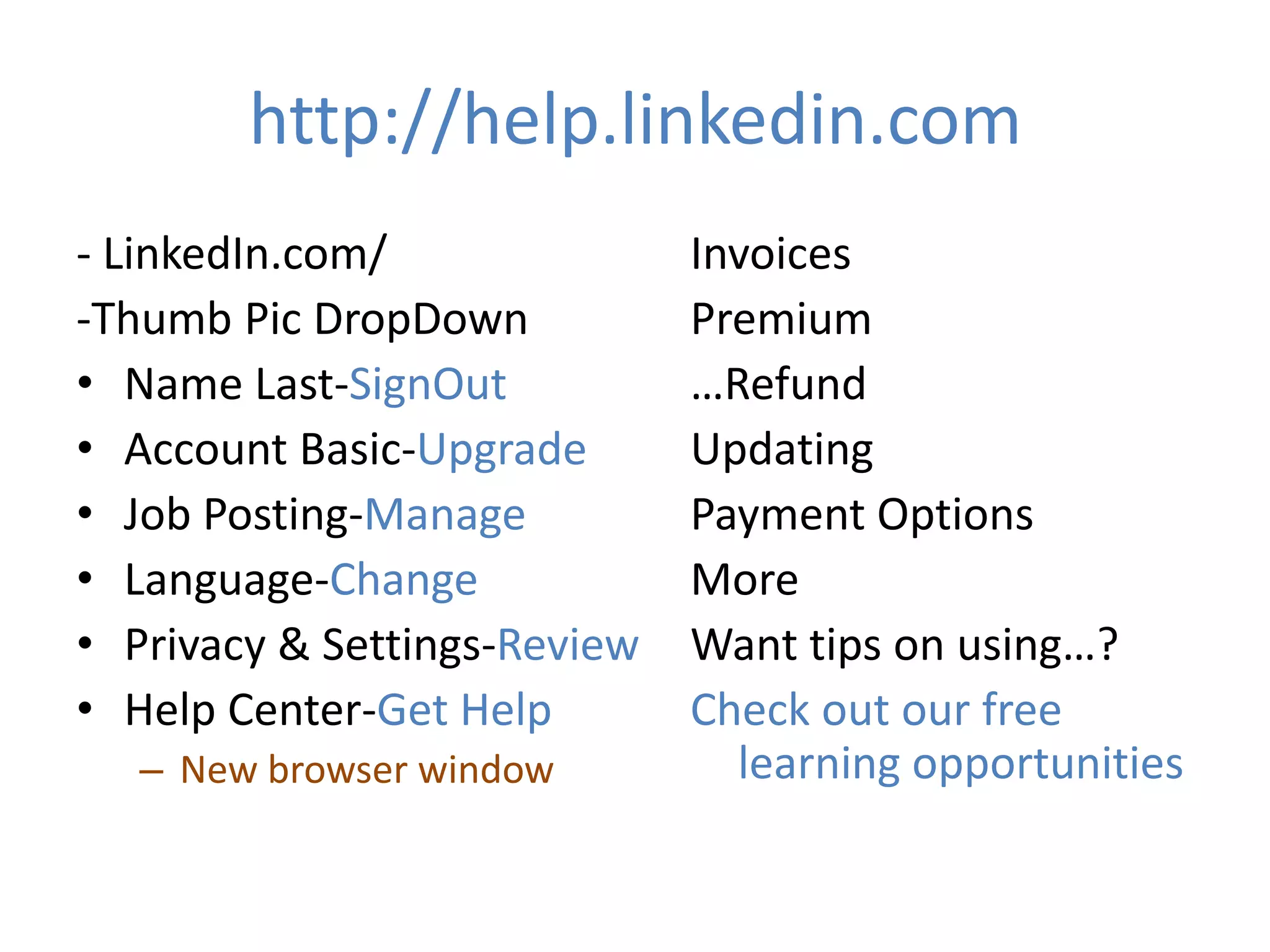http://help.linkedin.com
- LinkedIn.com/
-Thumb Pic DropDown
• Name Last-SignOut
• Account Basic-Upgrade
• Job Posting-Manage
• Language-Change
• Privacy & Settings-Review
• Help Center-Get Help
– New browser window

Invoices
Premium
…Refund
Updating
Payment Options
More
Want tips on using…?
Check out our free
learning opportunities

 