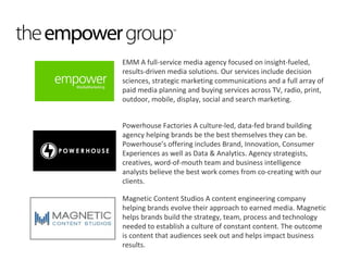 EMM A full-service media agency focused on insight-fueled,
results-driven media solutions. Our services include decision
sciences, strategic marketing communications and a full array of
paid media planning and buying services across TV, radio, print,
outdoor, mobile, display, social and search marketing.


Powerhouse Factories A culture-led, data-fed brand building
agency helping brands be the best themselves they can be.
Powerhouse’s offering includes Brand, Innovation, Consumer
Experiences as well as Data & Analytics. Agency strategists,
creatives, word-of-mouth team and business intelligence
analysts believe the best work comes from co-creating with our
clients.

Magnetic Content Studios A content engineering company
helping brands evolve their approach to earned media. Magnetic
helps brands build the strategy, team, process and technology
needed to establish a culture of constant content. The outcome
is content that audiences seek out and helps impact business
results.
 