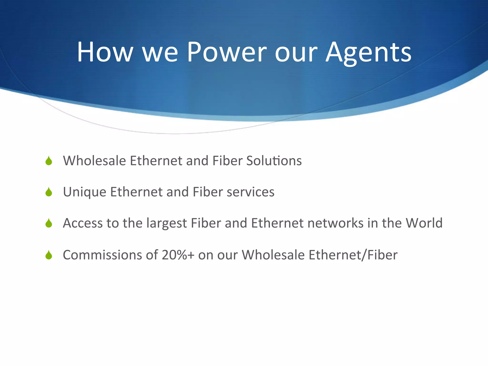 How	
  we	
  Power	
  our	
  Agents	
  	
  


  Wholesale	
  Ethernet	
  and	
  Fiber	
  Solu7ons	
  

  Unique	
  Ethernet	
  and	
  Fiber	
  services	
  

  Access	
  to	
  the	
  largest	
  Fiber	
  and	
  Ethernet	
  networks	
  in	
  the	
  World	
  

  Commissions	
  of	
  20%+	
  on	
  our	
  Wholesale	
  Ethernet/Fiber	
  
 