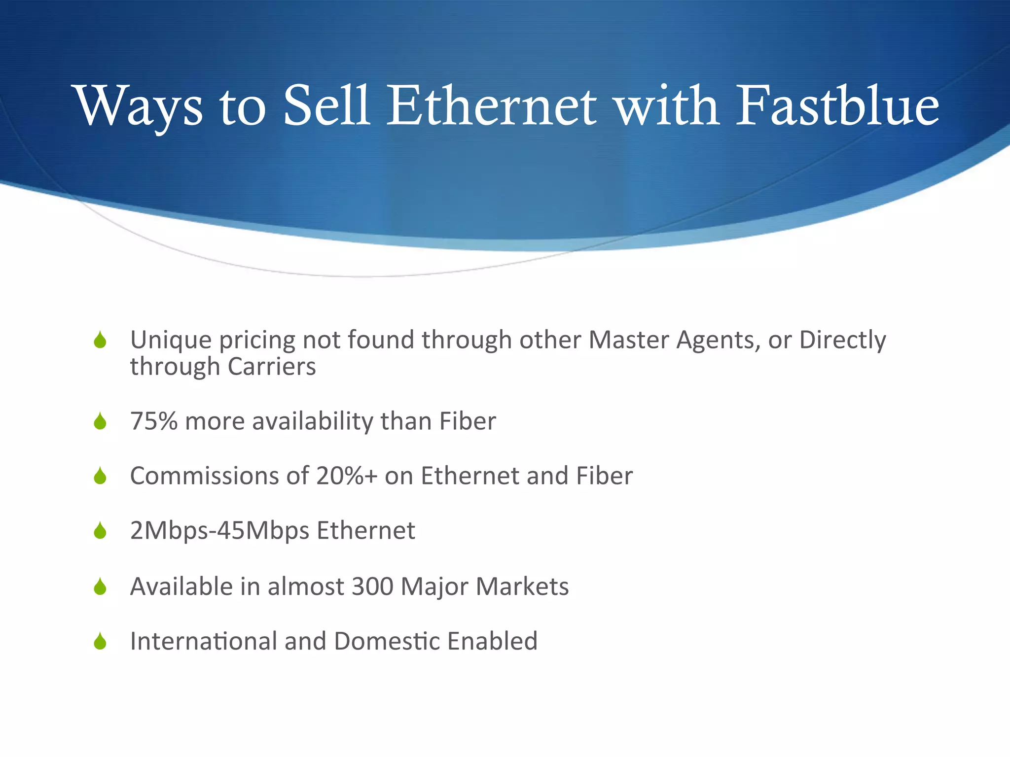 Ways to Sell Ethernet with Fastblue

	
  
  Unique	
  pricing	
  not	
  found	
  through	
  other	
  Master	
  Agents,	
  or	
  Directly	
  
       through	
  Carriers	
  
  75%	
  more	
  availability	
  than	
  Fiber	
  

  Commissions	
  of	
  20%+	
  on	
  Ethernet	
  and	
  Fiber	
  

  2Mbps-­‐45Mbps	
  Ethernet	
  	
  

  Available	
  in	
  almost	
  300	
  Major	
  Markets	
  

  Interna7onal	
  and	
  Domes7c	
  Enabled	
  
 