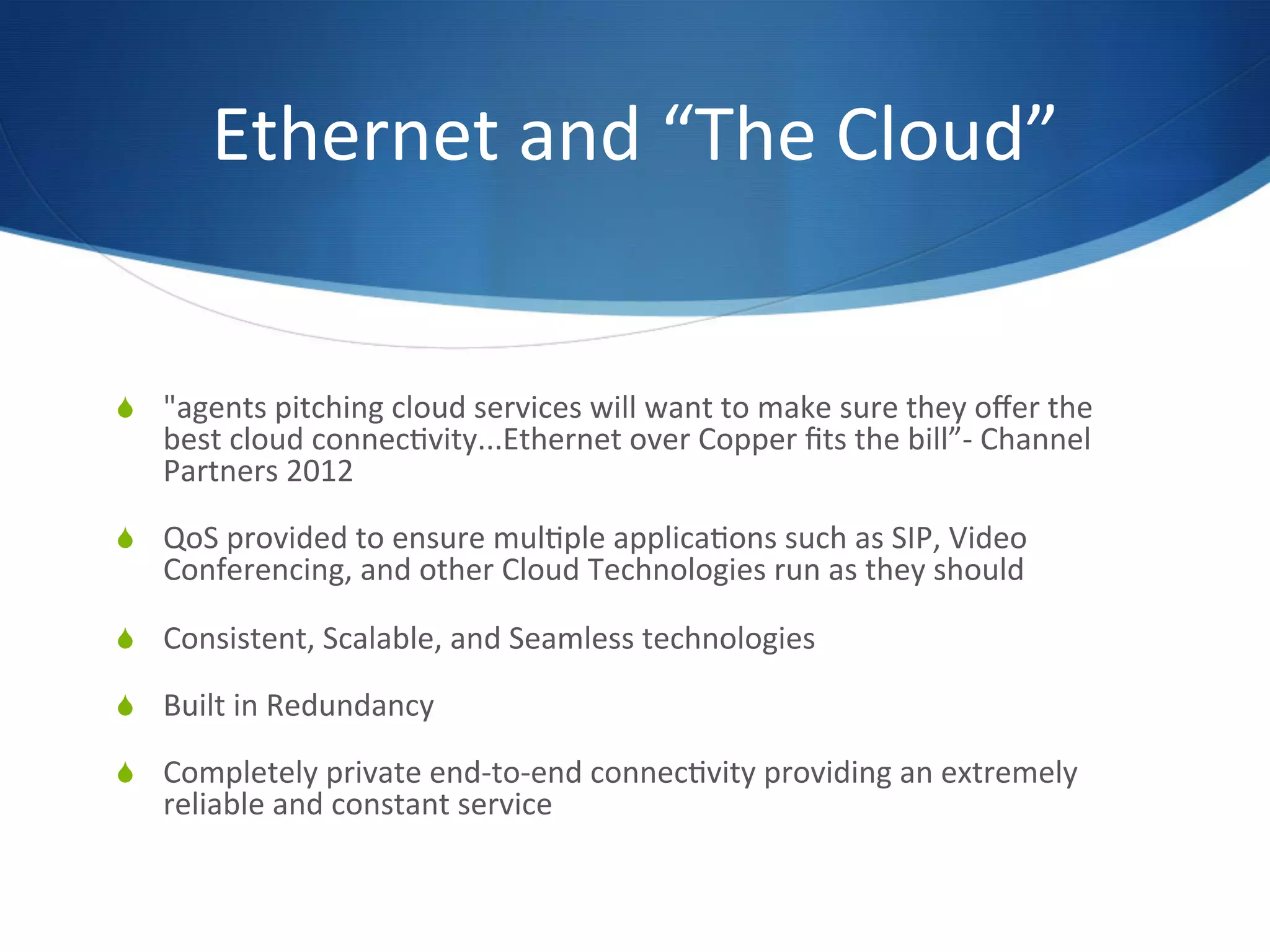 Ethernet	
  and	
  “The	
  Cloud” 	
  	
  


  "agents	
  pitching	
  cloud	
  services	
  will	
  want	
  to	
  make	
  sure	
  they	
  oﬀer	
  the	
  
       best	
  cloud	
  connec7vity...Ethernet	
  over	
  Copper	
  ﬁts	
  the	
  bill”-­‐	
  Channel	
  
       Partners	
  2012	
  

  QoS	
  provided	
  to	
  ensure	
  mul7ple	
  applica7ons	
  such	
  as	
  SIP,	
  Video	
  
       Conferencing,	
  and	
  other	
  Cloud	
  Technologies	
  run	
  as	
  they	
  should	
  

  Consistent,	
  Scalable,	
  and	
  Seamless	
  technologies	
  

  Built	
  in	
  Redundancy	
  

  Completely	
  private	
  end-­‐to-­‐end	
  connec7vity	
  providing	
  an	
  extremely	
  
       reliable	
  and	
  constant	
  service	
  

	
  
 