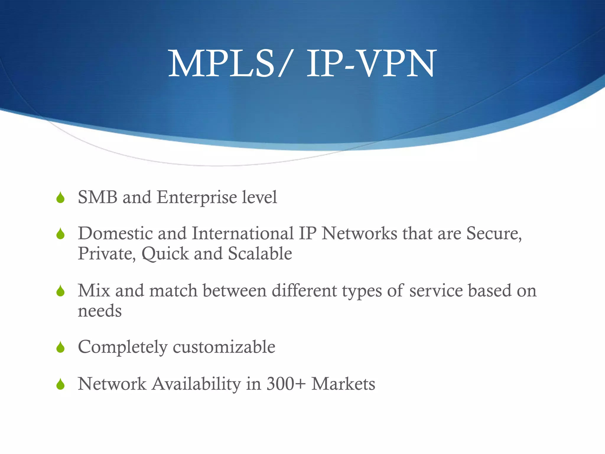 MPLS/ IP-VPN


  SMB and Enterprise level

  Domestic and International IP Networks that are Secure,
  Private, Quick and Scalable

  Mix and match between different types of service based on
  needs
  Completely customizable

  Network Availability in 300+ Markets
 