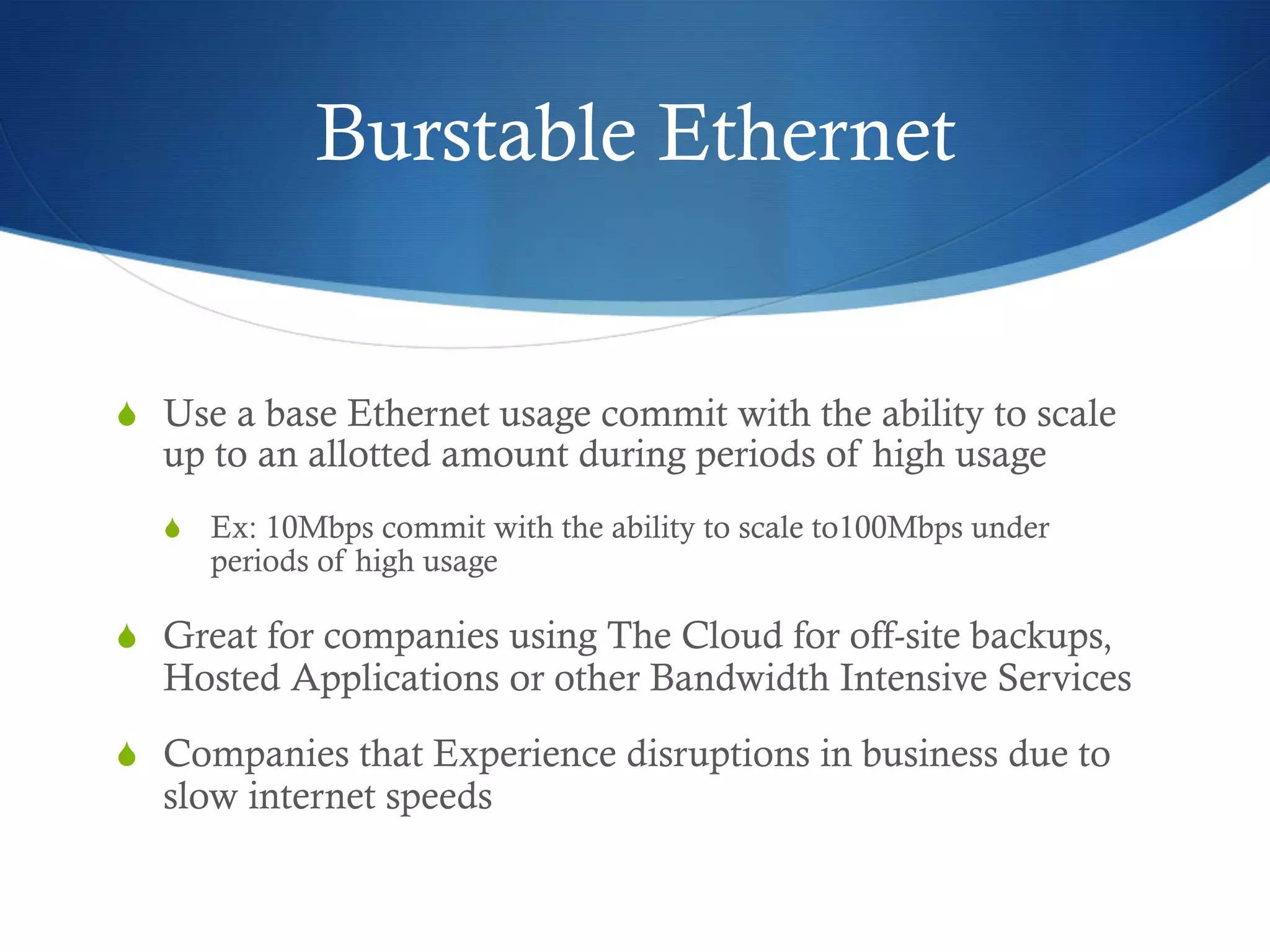 Burstable Ethernet


  Use a base Ethernet usage commit with the ability to scale
  up to an allotted amount during periods of high usage
    Ex: 10Mbps commit with the ability to scale to100Mbps under
     periods of high usage

  Great for companies using The Cloud for off-site backups,
  Hosted Applications or other Bandwidth Intensive Services
  Companies that Experience disruptions in business due to
  slow internet speeds
 