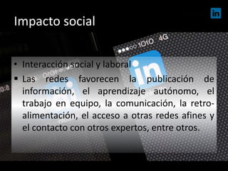 Impacto social
• Interacción social y laboral
 Las redes favorecen la publicación de
información, el aprendizaje autónomo, el
trabajo en equipo, la comunicación, la retro-
alimentación, el acceso a otras redes afines y
el contacto con otros expertos, entre otros.
 