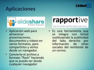 Aplicaciones
• Aplicación web para
almacenar
presentaciones,
documentos y videos en
varios formatos, para
compartirlos y verlos
desde un navegador.
• Convierte el archivo a
formato “flash” haciendo
que se pueda ver desde
cualquier navegador
• Es una herramienta que
se integra con Gmail
sustituyendo la publicidad
del lado derecho por
información de sitios
sociales del remitente de
un correo.
 