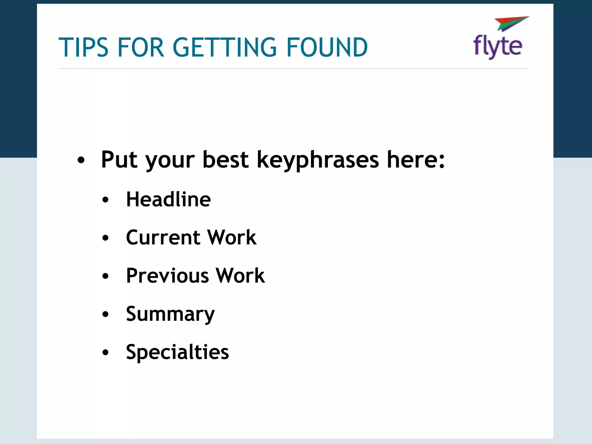 TIPS FOR GETTING FOUND



 • Put your best keyphrases here:
   • Headline
   • Current Work
   • Previous Work
   • Summary
   • Specialties
 