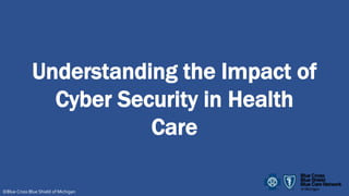 Understanding the Impact of
Cyber Security in Health
Care
©Blue Cross Blue Shield of Michigan
 