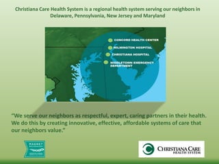 “We serve our neighbors as respectful, expert, caring partners in their health.
We do this by creating innovative, effective, affordable systems of care that
our neighbors value.”
Christiana Care Health System is a regional health system serving our neighbors in
Delaware, Pennsylvania, New Jersey and Maryland
 