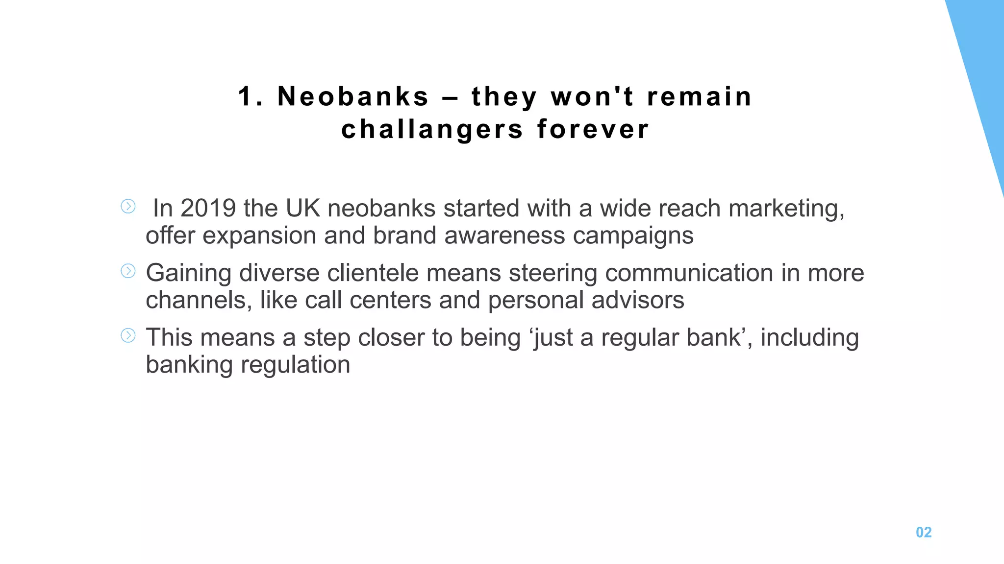02
In 2019 the UK neobanks started with a wide reach marketing,
offer expansion and brand awareness campaigns
Gaining diverse clientele means steering communication in more
channels, like call centers and personal advisors
This means a step closer to being ‘just a regular bank’, including
banking regulation
1. Neobanks – they won't remain
challangers forever