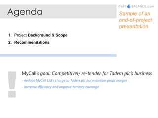 Agenda Sample of an end-of-project presentation Project Background & Scope Recommendations ! MyCall’s goal: Competitively re-tender for Tadem plc’s business - Reduce MyCall Ltd’s charge to Tadem plc but maintain profit margin  - Increase efficiency and improve territory coverage 