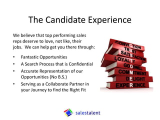 What our Candidates can Expect
At Sales Talent we understand what is at stake when
you are considering a career move. To that end, you
can count on the following from us:
• We keep your search Confidential.
• You’re set up to Win.
• We represent our opportunities Accurately.
• Our processes ensure a Great Fit.
 