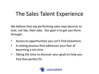 The Sales Talent Experience
We believe that top performing sales reps deserve to
love, not like, their jobs. Our goal is to get you there
through:

•   Access to opportunities you can’t find elsewhere.
•   A vetting process that addresses your fear of
    becoming a mis-hire.
•   Taking the time to discover your goals to help you
    find that perfect fit.
 
