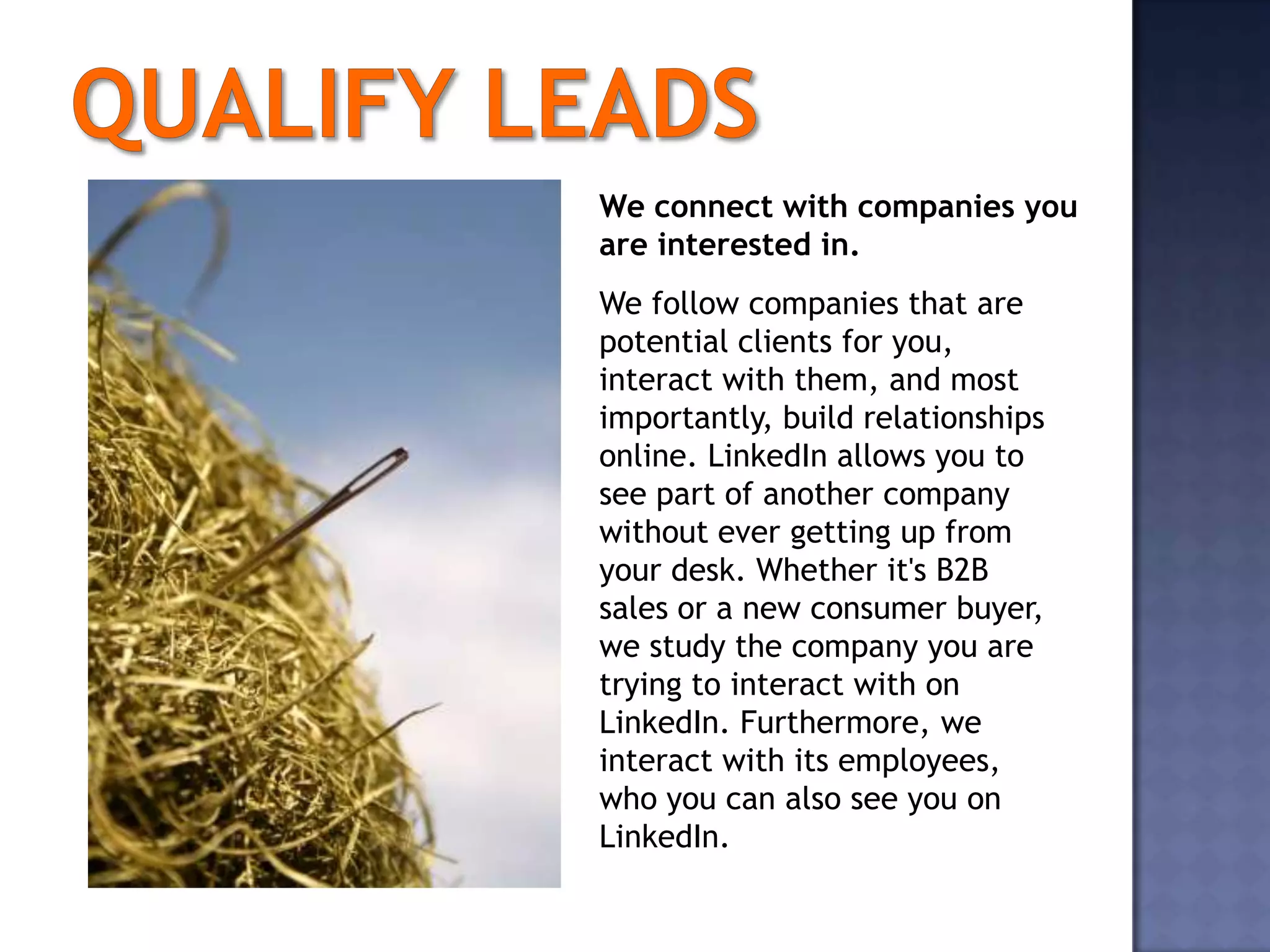 We connect with companies you
are interested in.
We follow companies that are
potential clients for you,
interact with them, and most
importantly, build relationships
online. LinkedIn allows you to
see part of another company
without ever getting up from
your desk. Whether it's B2B
sales or a new consumer buyer,
we study the company you are
trying to interact with on
LinkedIn. Furthermore, we
interact with its employees,
who you can also see you on
LinkedIn.
 