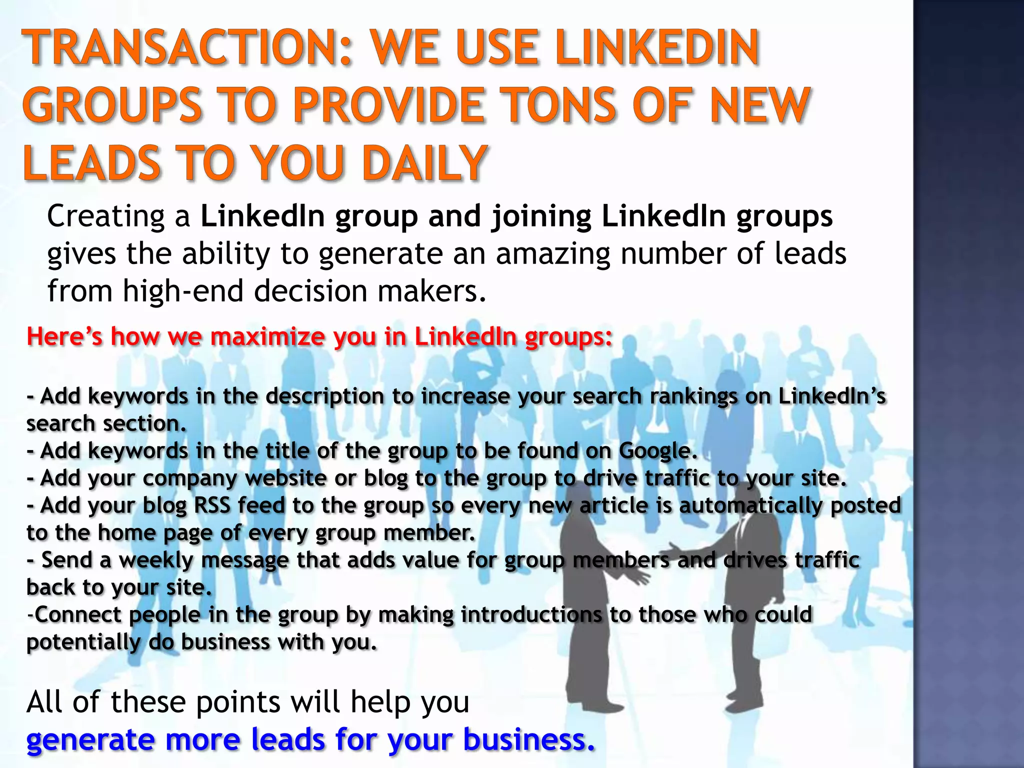 Creating a LinkedIn group and joining LinkedIn groups
 gives the ability to generate an amazing number of leads
 from high-end decision makers.
Here’s how we maximize you in LinkedIn groups:

- Add keywords in the description to increase your search rankings on LinkedIn’s
search section.
- Add keywords in the title of the group to be found on Google.
- Add your company website or blog to the group to drive traffic to your site.
- Add your blog RSS feed to the group so every new article is automatically posted
to the home page of every group member.
- Send a weekly message that adds value for group members and drives traffic
back to your site.
-Connect people in the group by making introductions to those who could
potentially do business with you.

All of these points will help you
generate more leads for your business.
 