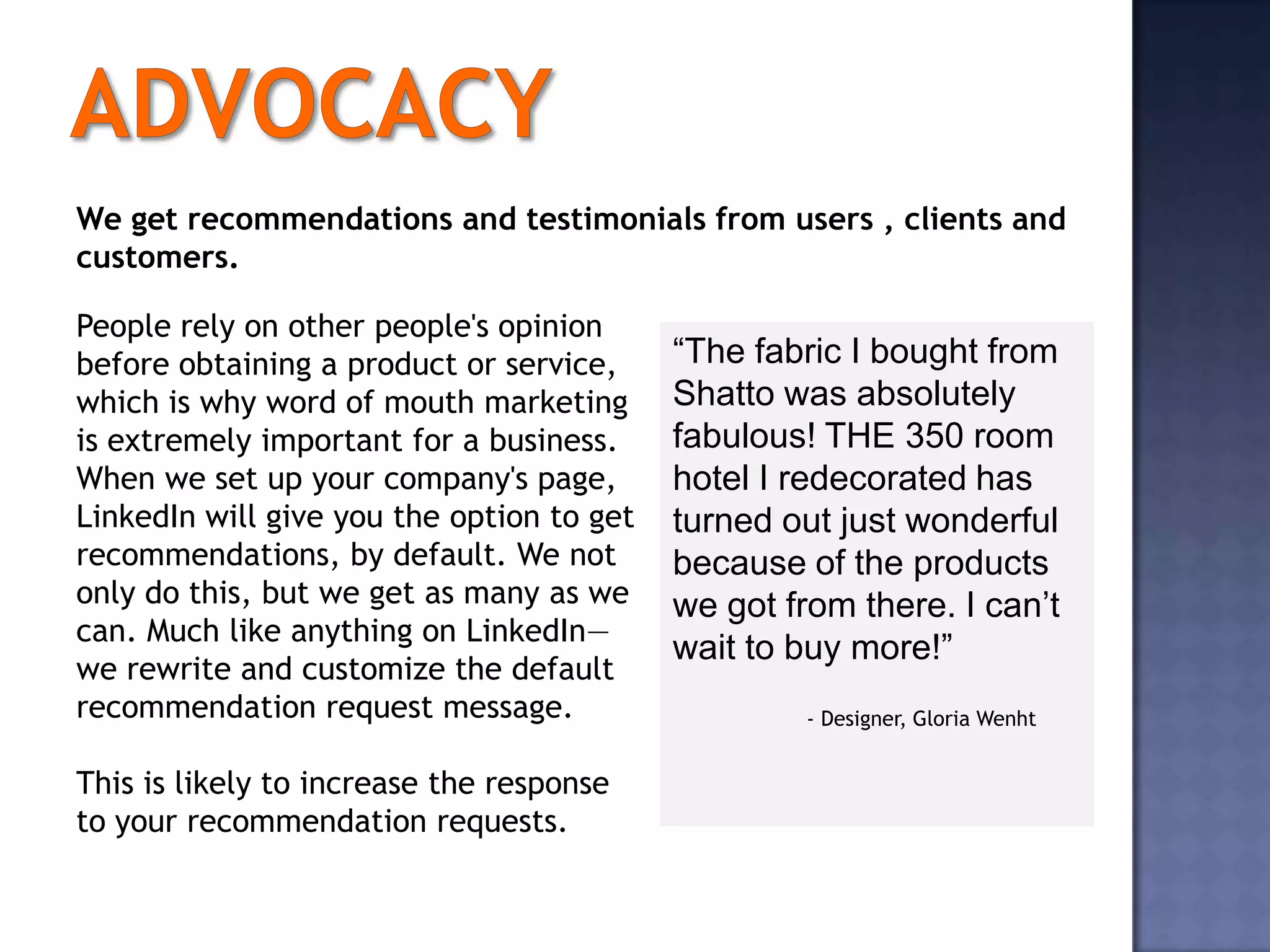 We get recommendations and testimonials from users , clients and
customers.

People rely on other people's opinion
before obtaining a product or service,     “The fabric I bought from
which is why word of mouth marketing       Shatto was absolutely
is extremely important for a business.     fabulous! THE 350 room
When we set up your company's page,        hotel I redecorated has
LinkedIn will give you the option to get   turned out just wonderful
recommendations, by default. We not        because of the products
only do this, but we get as many as we     we got from there. I can’t
can. Much like anything on LinkedIn—
                                           wait to buy more!”
we rewrite and customize the default
recommendation request message.                    - Designer, Gloria Wenht


This is likely to increase the response
to your recommendation requests.
 