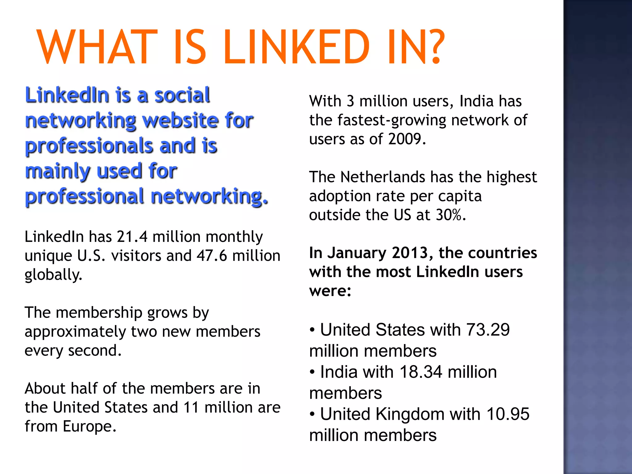 WHAT IS LINKED IN?
LinkedIn is a social                    With 3 million users, India has
networking website for                  the fastest-growing network of
professionals and is                    users as of 2009.

mainly used for                         The Netherlands has the highest
professional networking.                adoption rate per capita
                                        outside the US at 30%.
LinkedIn has 21.4 million monthly
unique U.S. visitors and 47.6 million   In January 2013, the countries
globally.                               with the most LinkedIn users
                                        were:
The membership grows by
approximately two new members           • United States with 73.29
every second.                           million members
                                        • India with 18.34 million
About half of the members are in        members
the United States and 11 million are    • United Kingdom with 10.95
from Europe.
                                        million members
 