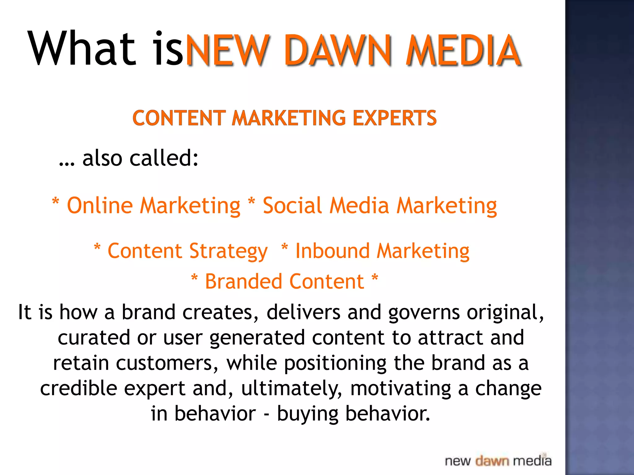 What isNEW DAWN MEDIA

    … also called:

   * Online Marketing * Social Media Marketing
         * Content Strategy * Inbound Marketing
                    * Branded Content *
It is how a brand creates, delivers and governs original,
      curated or user generated content to attract and
     retain customers, while positioning the brand as a
   credible expert and, ultimately, motivating a change
               in behavior - buying behavior.
 