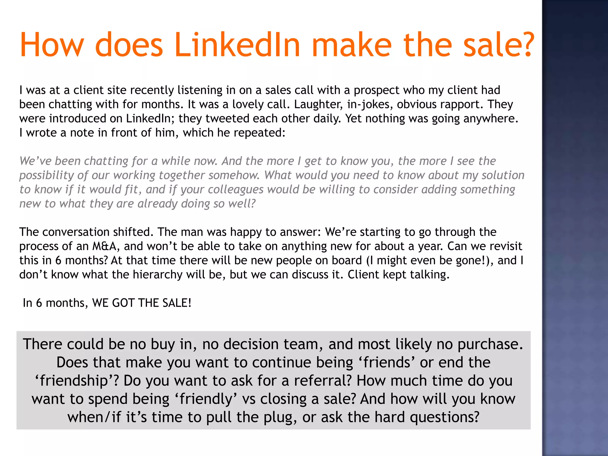 How does LinkedIn make the sale?
I was at a client site recently listening in on a sales call with a prospect who my client had
been chatting with for months. It was a lovely call. Laughter, in-jokes, obvious rapport. They
were introduced on LinkedIn; they tweeted each other daily. Yet nothing was going anywhere.
I wrote a note in front of him, which he repeated:

We’ve been chatting for a while now. And the more I get to know you, the more I see the
possibility of our working together somehow. What would you need to know about my solution
to know if it would fit, and if your colleagues would be willing to consider adding something
new to what they are already doing so well?

The conversation shifted. The man was happy to answer: We’re starting to go through the
process of an M&A, and won’t be able to take on anything new for about a year. Can we revisit
this in 6 months? At that time there will be new people on board (I might even be gone!), and I
don’t know what the hierarchy will be, but we can discuss it. Client kept talking.

In 6 months, WE GOT THE SALE!


There could be no buy in, no decision team, and most likely no purchase.
     Does that make you want to continue being ‘friends’ or end the
 ‘friendship’? Do you want to ask for a referral? How much time do you
 want to spend being ‘friendly’ vs closing a sale? And how will you know
      when/if it’s time to pull the plug, or ask the hard questions?
 