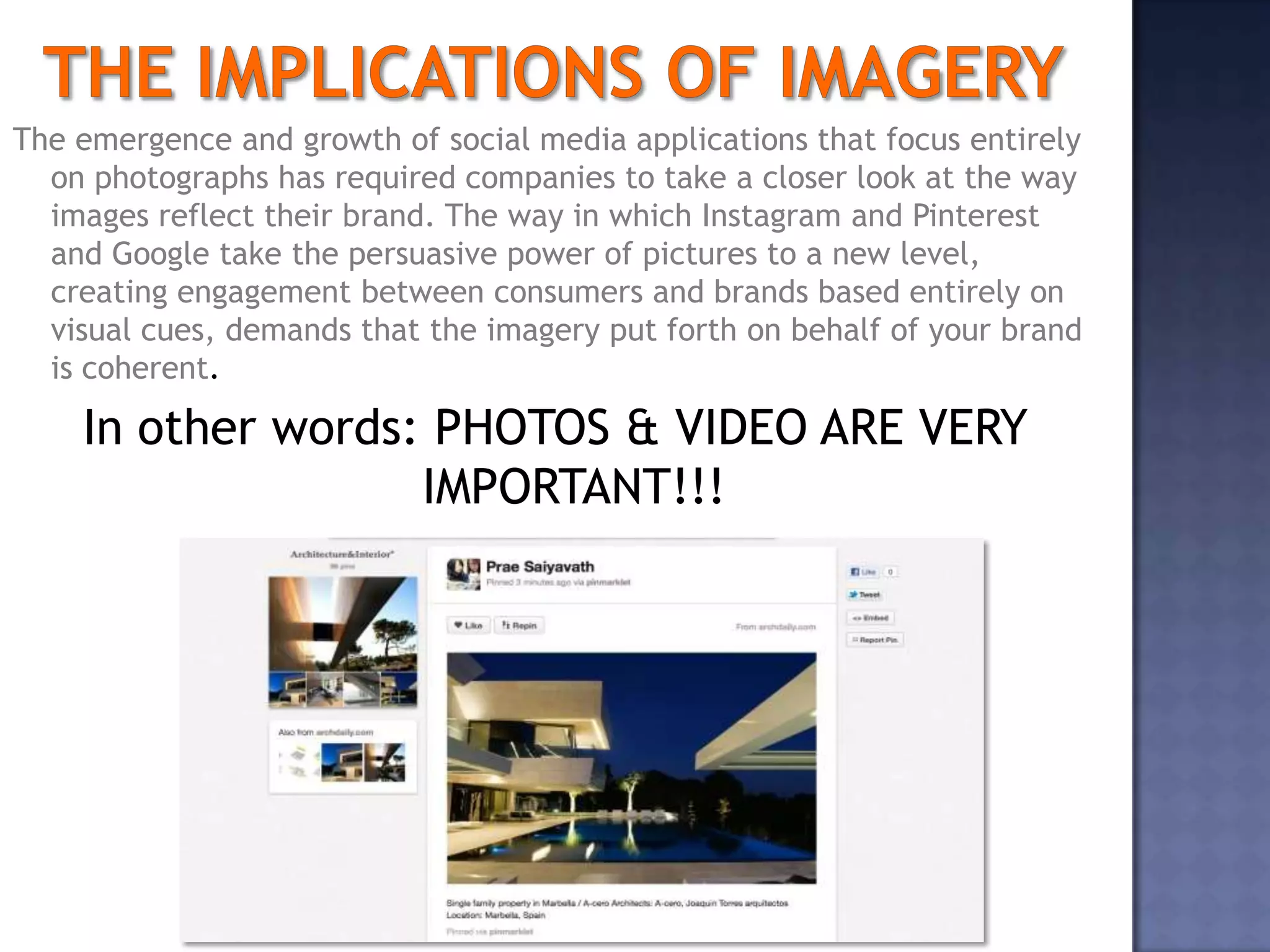The emergence and growth of social media applications that focus entirely
  on photographs has required companies to take a closer look at the way
  images reflect their brand. The way in which Instagram and Pinterest
  and Google take the persuasive power of pictures to a new level,
  creating engagement between consumers and brands based entirely on
  visual cues, demands that the imagery put forth on behalf of your brand
  is coherent.

    In other words: PHOTOS & VIDEO ARE VERY
                   IMPORTANT!!!




                                        6
 