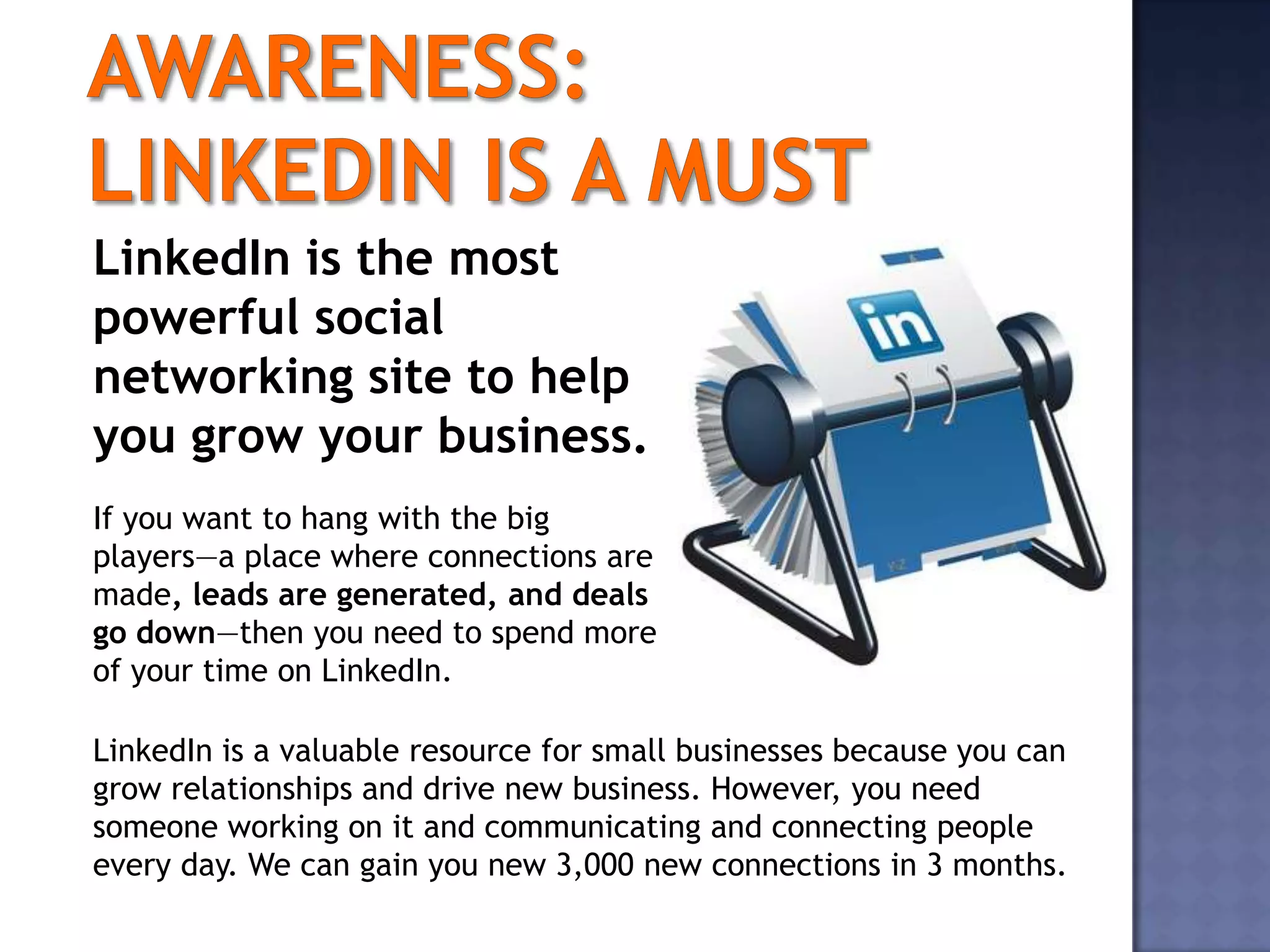 LinkedIn is the most
powerful social
networking site to help
you grow your business.
If you want to hang with the big
players—a place where connections are
made, leads are generated, and deals
go down—then you need to spend more
of your time on LinkedIn.

LinkedIn is a valuable resource for small businesses because you can
grow relationships and drive new business. However, you need
someone working on it and communicating and connecting people
every day. We can gain you new 3,000 new connections in 3 months.
 