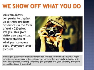LinkedIn allows
companies to display
up to three products
or services in the form
of 640 x 220 pixel
images. This gives
visitors an easy visual
representation of
what your company
does. Everybody loves
pictures.

We can get quick video from any iphone for YouTube testimonials—but that might
be not even be necessary. Short videos can be recorded and easily uploaded with
most smartphones, allowing to quickly give glimpses into your company. Everyone
loves office tours & shopping!
 