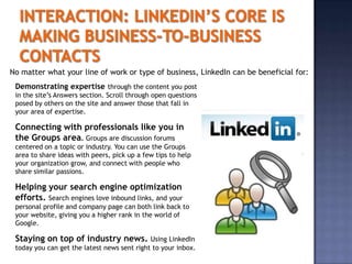 No matter what your line of work or type of business, LinkedIn can be beneficial for:
 Demonstrating expertise through the content you post
 in the site’s Answers section. Scroll through open questions
 posed by others on the site and answer those that fall in
 your area of expertise.

 Connecting with professionals like you in
 the Groups area. Groups are discussion forums
 centered on a topic or industry. You can use the Groups
 area to share ideas with peers, pick up a few tips to help
 your organization grow, and connect with people who
 share similar passions.

 Helping your search engine optimization
 efforts. Search engines love inbound links, and your
 personal profile and company page can both link back to
 your website, giving you a higher rank in the world of
 Google.

 Staying on top of industry news.            Using LinkedIn
 today you can get the latest news sent right to your inbox.
 