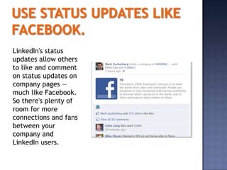 LinkedIn's status
updates allow others
to like and comment
on status updates on
company pages —
much like Facebook.
So there's plenty of
room for more
connections and fans
between your
company and
LinkedIn users.
 