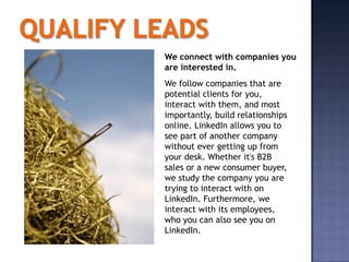 We connect with companies you
are interested in.
We follow companies that are
potential clients for you,
interact with them, and most
importantly, build relationships
online. LinkedIn allows you to
see part of another company
without ever getting up from
your desk. Whether it's B2B
sales or a new consumer buyer,
we study the company you are
trying to interact with on
LinkedIn. Furthermore, we
interact with its employees,
who you can also see you on
LinkedIn.
 