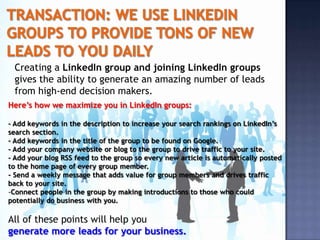 Creating a LinkedIn group and joining LinkedIn groups
 gives the ability to generate an amazing number of leads
 from high-end decision makers.
Here’s how we maximize you in LinkedIn groups:

- Add keywords in the description to increase your search rankings on LinkedIn’s
search section.
- Add keywords in the title of the group to be found on Google.
- Add your company website or blog to the group to drive traffic to your site.
- Add your blog RSS feed to the group so every new article is automatically posted
to the home page of every group member.
- Send a weekly message that adds value for group members and drives traffic
back to your site.
-Connect people in the group by making introductions to those who could
potentially do business with you.

All of these points will help you
generate more leads for your business.
 