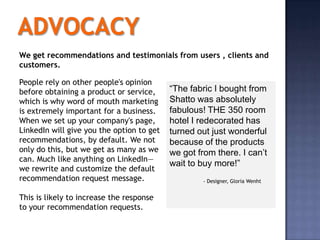We get recommendations and testimonials from users , clients and
customers.

People rely on other people's opinion
before obtaining a product or service,     “The fabric I bought from
which is why word of mouth marketing       Shatto was absolutely
is extremely important for a business.     fabulous! THE 350 room
When we set up your company's page,        hotel I redecorated has
LinkedIn will give you the option to get   turned out just wonderful
recommendations, by default. We not        because of the products
only do this, but we get as many as we     we got from there. I can’t
can. Much like anything on LinkedIn—
                                           wait to buy more!”
we rewrite and customize the default
recommendation request message.                    - Designer, Gloria Wenht


This is likely to increase the response
to your recommendation requests.
 