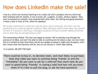 How does LinkedIn make the sale?
I was at a client site recently listening in on a sales call with a prospect who my client had
been chatting with for months. It was a lovely call. Laughter, in-jokes, obvious rapport. They
were introduced on LinkedIn; they tweeted each other daily. Yet nothing was going anywhere.
I wrote a note in front of him, which he repeated:

We’ve been chatting for a while now. And the more I get to know you, the more I see the
possibility of our working together somehow. What would you need to know about my solution
to know if it would fit, and if your colleagues would be willing to consider adding something
new to what they are already doing so well?

The conversation shifted. The man was happy to answer: We’re starting to go through the
process of an M&A, and won’t be able to take on anything new for about a year. Can we revisit
this in 6 months? At that time there will be new people on board (I might even be gone!), and I
don’t know what the hierarchy will be, but we can discuss it. Client kept talking.

In 6 months, WE GOT THE SALE!


There could be no buy in, no decision team, and most likely no purchase.
     Does that make you want to continue being ‘friends’ or end the
 ‘friendship’? Do you want to ask for a referral? How much time do you
 want to spend being ‘friendly’ vs closing a sale? And how will you know
      when/if it’s time to pull the plug, or ask the hard questions?
 