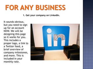 1. Get your company on LinkedIn.

It sounds obvious,
but you need to sign
up for an account
NOW. We will be
designing this page
so it works for you.
This includes a
proper logo, a link to
a Twitter feed, a
brief overview of
company milestones,
and more. This is
included in your
monthly rate.
 