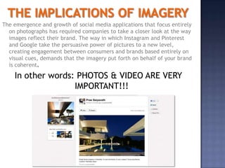 The emergence and growth of social media applications that focus entirely
  on photographs has required companies to take a closer look at the way
  images reflect their brand. The way in which Instagram and Pinterest
  and Google take the persuasive power of pictures to a new level,
  creating engagement between consumers and brands based entirely on
  visual cues, demands that the imagery put forth on behalf of your brand
  is coherent.

    In other words: PHOTOS & VIDEO ARE VERY
                   IMPORTANT!!!




                                        6
 