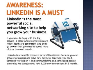 LinkedIn is the most
powerful social
networking site to help
you grow your business.
If you want to hang with the big
players—a place where connections are
made, leads are generated, and deals
go down—then you need to spend more
of your time on LinkedIn.

LinkedIn is a valuable resource for small businesses because you can
grow relationships and drive new business. However, you need
someone working on it and communicating and connecting people
every day. We can gain you new 3,000 new connections in 3 months.
 