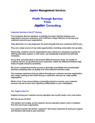 Jupiter Management Services
Profit Through Service
From
Jupiter Consulting
Customer Services in the 21st
Century
Your Customer Service operation is probably the major interface between your
organisation and your customers, and it will have a large influence on the way your
customers perceive your organisation.
They determine, to a very large part, the level of loyalty that your customers feel for you.
They are a major source of new sales opportunities, including cross-sales and up-sales.
Historically, customer service organisations were viewed as a necessary expense for
offering post-sales support, a cost centre, not strategically important but tactically
necessary.
At any time, but particularly in the present difficult economic times, the quality of
customer service, as perceived by your customers, makes the difference between high
levels of loyalty and price sensitivity.
Of course, competing primarily on price is generally unprofitable and unsustainable
whereas competing more on quality is far more effective and less costly.
The customer experience that you deliver through your customer services organisation
has a major bearing on the extent that your customers view you as a high quality
organisation.
What’s more, if you are providing a commodity product or service, your customer
services may be an even more significant differentiator in your marketplace.
The Target to Aim For
Imagine turning your customer service operation into a profit centre, not a cost centre.
But how do you do this?
The solution isn’t simple, as the customer service operation doesn’t work in isolation
from the rest of your organisation.
You need to examine the factors “upstream” that cause customers to need your support
and therefore add costs to your business.
 