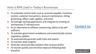 How is RPA Used inToday’s Businesses
• To automate routine tasks such as accounts-payable, inventory-
control, customer tr...