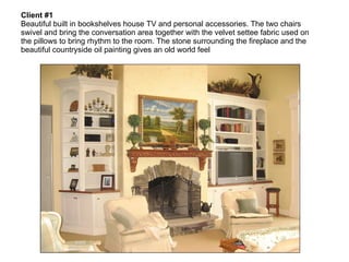 Client #1   Beautiful built in bookshelves house TV and personal accessories. The two chairs swivel and bring the conversation area together with the velvet settee fabric used on the pillows to bring rhythm to the room. The stone surrounding the fireplace and the beautiful countryside oil painting gives an old world feel 